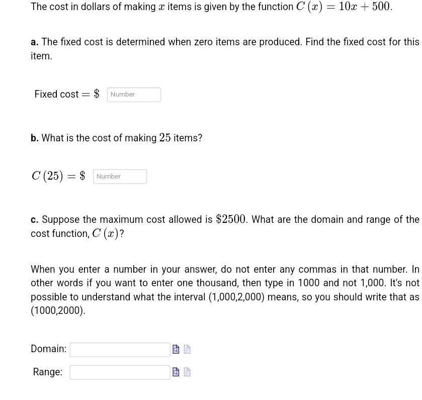 The cost in dollars of making items is given by the function C (x) = 10x + 500.
a. The fixed cost is determined when zero items are produced. Find the fixed cost for this
item.
Fixed cost $ Number
b. What is the cost of making 25 items?
C (25) = $
= $ Number
c. Suppose the maximum cost allowed is $2500. What are the domain and range of the
cost function, C (x)?
When you enter a number in your answer, do not enter any commas in that number. In
other words if you want to enter one thousand, then type in 1000 and not 1,000. It's not
possible to understand what the interval (1,000,2,000) means, so you should write that as
(1000,2000).
Domain:
Range:
Ayl
Ay