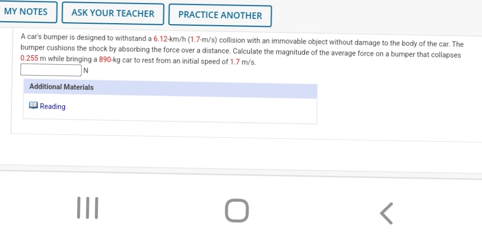 MY NOTES
ASK YOUR TEACHER
PRACTICE ANOTHER
A car's bumper is designed to withstand a 6.12-km/h (1.7-m/s) collision with an immovable object without damage to the body of the car. The
bumper cushions the shock by absorbing the force over a distance. Calculate the magnitude of the average force on a bumper that collapses
0.255 m while bringing a 890-kg car to rest from an initial speed of 1.7 m/s.
Additional Materials
O Reading
