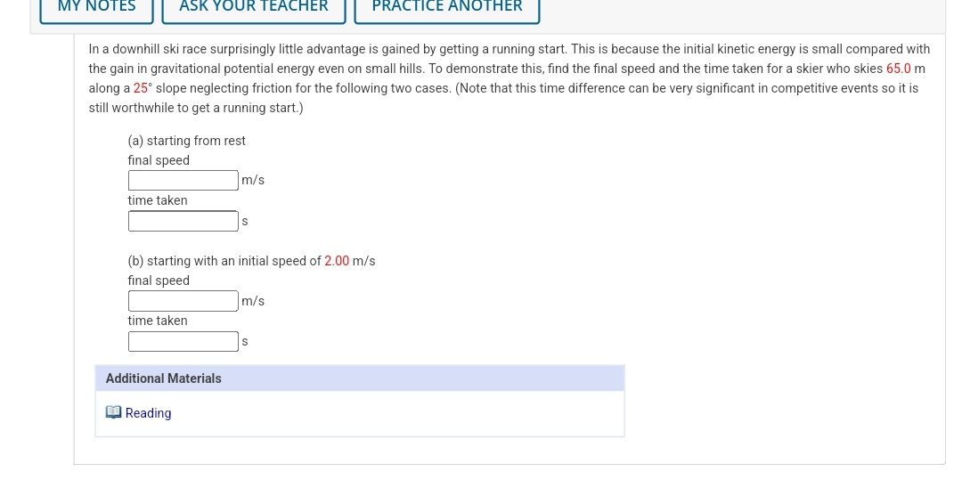 MY NOTES
ASK YOUR TEACHER
PRACTICE ANOTHER
In a downhill ski race surprisingly little advantage is gained by getting a running start. This is because the initial kinetic energy is small compared with
the gain in gravitational potential energy even on small hills. To demonstrate this, find the final speed and the time taken for a skier who skies 65.0 m
along a 25° slope neglecting friction for the following two cases. (Note that this time difference can be very significant in competitive events so it is
still worthwhile to get a running start.)
(a) starting from rest
final speed
m/s
time taken
(b) starting with an initial speed of 2.00 m/s
final speed
m/s
time taken
Additional Materials
O Reading
