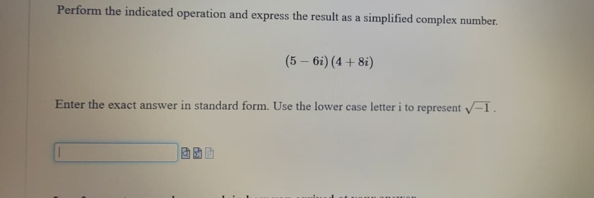 Perform the indicated operation and express the result as a simplified complex number.
(5 - 6i) (4 + 8i)
Enter the exact answer in standard form. Use the lower case letter i to represent √✓-1.
BOA