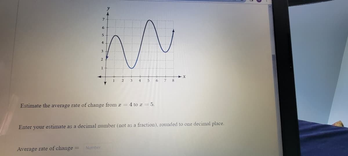 3
2
1
1
2
6.
8.
Estimate the average rate of change from x = 4 to x = 5.
Enter your estimate as a decimal number (not as a fraction), rounded to one decimal place.
Number
Average rate of change =
