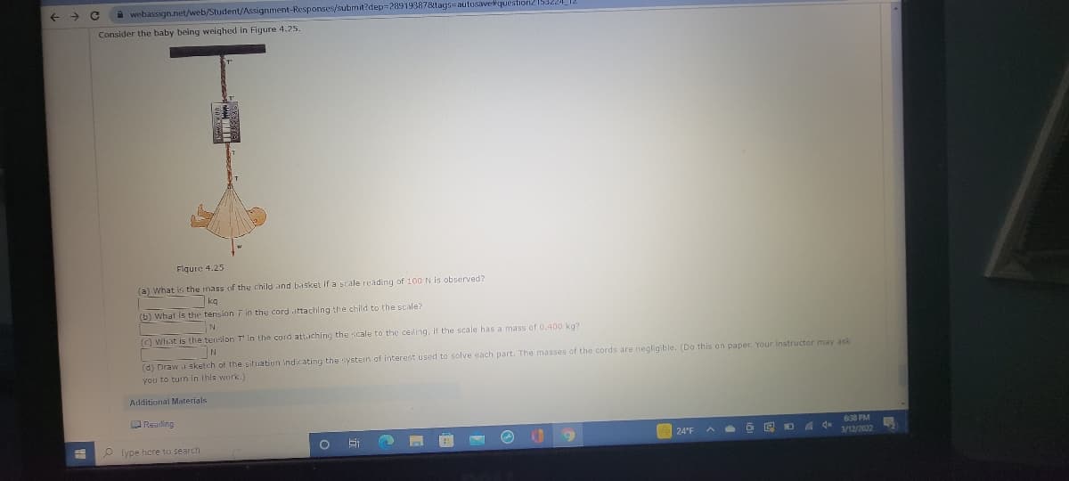 ->
i webassign.net/web/Student/Assignment-Responses/submit?dep-28919387Btags=autosavetquestion21532
Consider the baby being weighed in Figure 4.25.
Figure 4.25
(a) What is the mass of the child and basket if a scale reading of 100 N is observed?
kg
(b) what Is the tension 7 in the cord attaching the child to the scale?
(C) What is the tenslon T in the cord attaching the scale to the ceiling, if the scale has a mass of 0.400 kg7
(d) Draw a sketch of the situation Indicating the systern of interest used to solve each part. The masses of the cords are negligible. (Do this on paper. Your instructor may ask
you to turn in this work.)
Additional Materials
Reading
638 PM
4 4* 3/12/2022
24°F
P Type here to search
