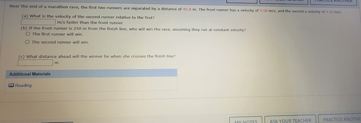 KACTICE ANOTHER
Near the end of a marathon race, the first two runners are separated by a distance of 45.0 m. The front runner has a velocity of 3.50 m/s, and the second a velocity of 4.20 m/s.
(a) What is the velocity of the second runner relative to the first?
m/s faster than the front runner.
(b) If the front runner is 250 m from the finish line, who will win the race, assuming they run at constant velocity?
O The first runner will win.
O The second runner will win.
(c) What distance ahead will the winner be when she crosses the finish line?
m
Additional Materials
Reading
ASK YOUR TEACHER
PRACTICE ANOTHE
MY NOTES
