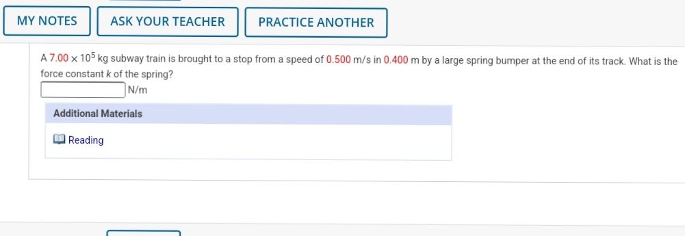 MY NOTES
ASK YOUR TEACHER
PRACTICE ANOTHER
A 7.00 x 105 kg subway train is brought to a stop from a speed of 0.500 m/s in 0.400 m by a large spring bumper at the end of its track. What is the
force constant k of the spring?
N/m
Additional Materials
O Reading
