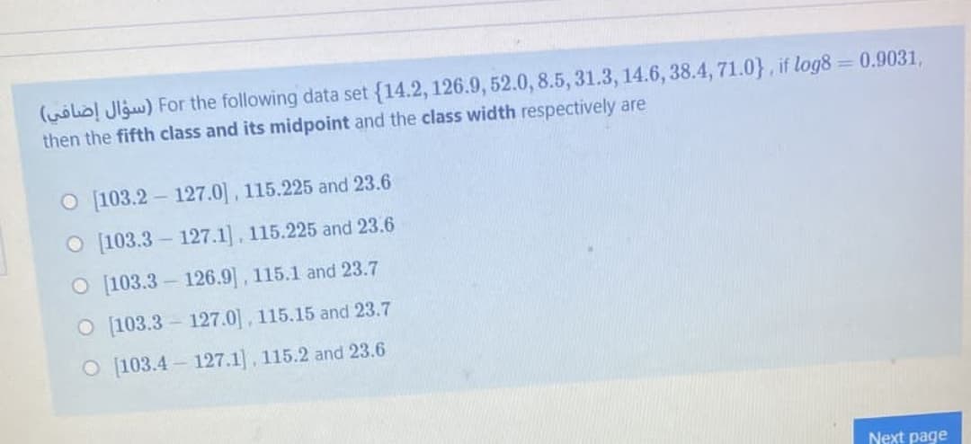 (wolio! Jlgw) For the following data set {14.2, 126.9, 52.0, 8.5, 31.3, 14.6, 38.4, 71.0}, if log8 = 0.9031,
then the fifth class and its midpoint and the class width respectively are
O [103.2 – 127.0], 115.225 and 23.6
O [103.3 – 127.1], 115.225 and 23.6
O [103.3- 126.9], 115.1 and 23.7
O [103.3 - 127.0], 115.15 and 23.7
O [103.4 – 127.1], 115.2 and 23.6
Next page
