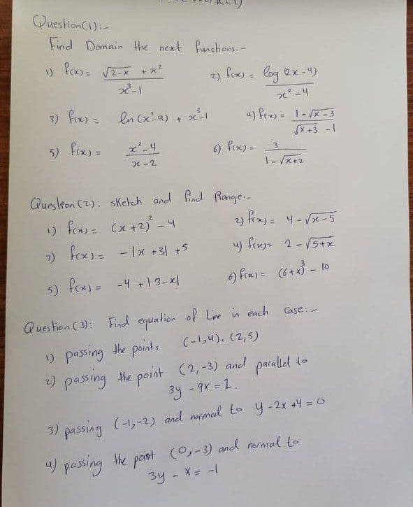 QuestionC)i-
Find Domain the next funclions-
+ 22
2) fex) = log 2x -4)
っ」
3) fox) ln (xa)
「メ+3 -1
5) fox) =
6) fox) =
3
|- x+2
Queskon (2): sKetch and find Range:-
りf)(x+-4
2) frx)= 4- Vx-5
7) fox)=
fox)= -1x +31 +5
u) froy= 2-5+x
5) fox) = -4 +1 3-x|
) fox)= 6+x - lo
Ques hion ( 3): Find equalion of Line in each
Case:-
(-1,4).(2,5)
) passing the points
2) passing the point (2,-3) and paralied to
3y-9x = 1.
3) passing (-1,-2) and normal to y-2x +4 = 0
4) passing the paot (0,-3) and armal to
X= -|
34
