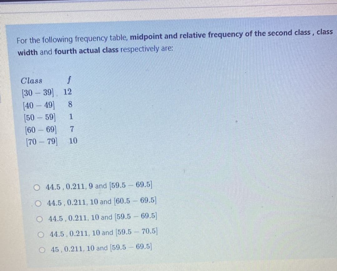 For the following frequency table, midpoint and relative frequency of the second class, class
width and fourth actual class respectively are:
Class
f
[30 – 39] 12
[40 – 49]
[50 – 59]
[60 – 69]
[70 – 79]
8.
1
7
10
O 44.5,0.211, 9 and [59.5 69.5]
O 44.5 , 0.211, 10 and [60.5 - 69.5]
O 4.5 , 0.211, 10 and [59.5 69.5]
O 4.5,0.211, 10 and [59.5 70.5]
O 45,0.211, 10 and [59.5 69.5]
