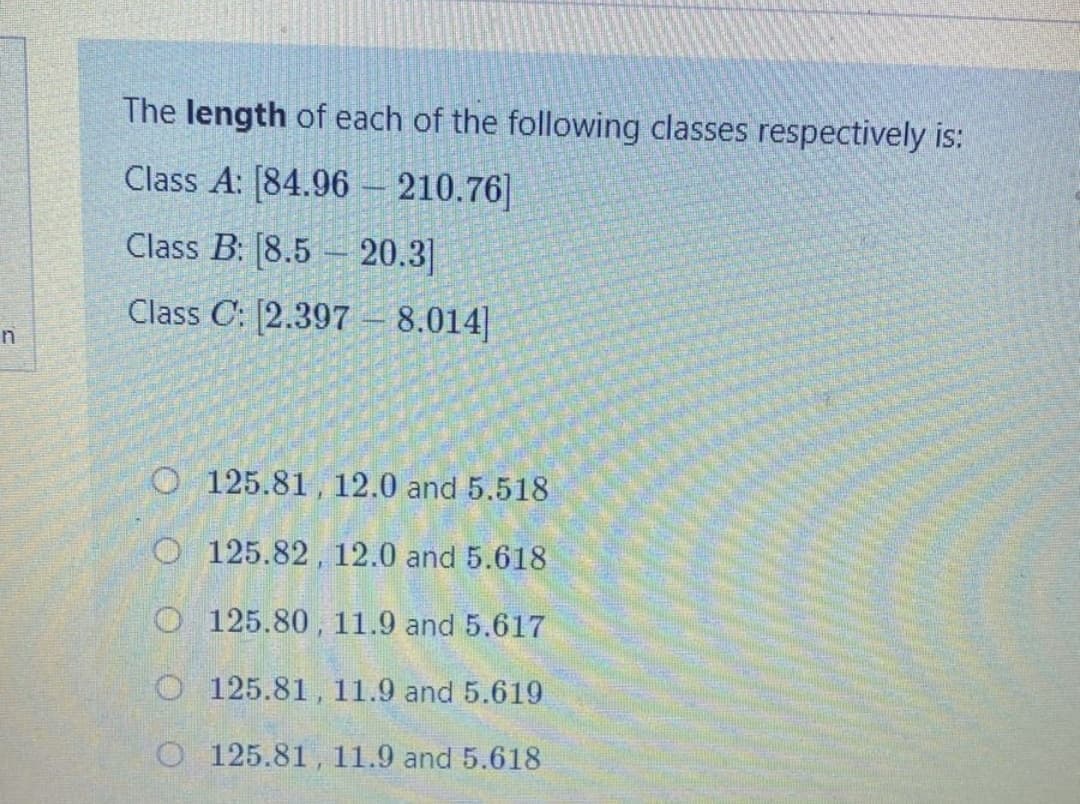 The length of each of the following classes respectively is:
Class A: [84.96 – 210.76]
Class B: [8.5 – 20.3]
Class C: [2.397 8.014]
O 125.81 , 12.0 and 5.518
O 125.82, 12.0 and 5.618
O 125.80 , 11.9 and 5.617
O 125.81, 11.9 and 5.619
O 125.81, 11.9 and 5.618
