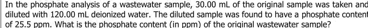 In the phosphate analysis of a wastewater sample, 30.00 mL of the original sample was taken and
diluted with 120.00 mL deionized water. The diluted sample was found to have a phosphate content
of 25.5 ppm. What is the phosphate content (in ppm) of the original wastewater sample?
