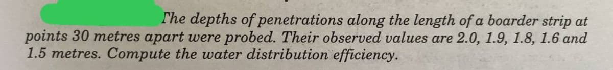 ### Water Distribution Efficiency Analysis

**Problem Statement:**
The depths of penetrations along the length of a border strip at points 30 meters apart were probed. Their observed values are 2.0, 1.9, 1.8, 1.6, and 1.5 meters. Compute the water distribution efficiency.

### Understanding the given data:

- The observed penetration depths at each 30-meter interval are:
  - First point: 2.0 meters
  - Second point: 1.9 meters
  - Third point: 1.8 meters
  - Fourth point: 1.6 meters
  - Fifth point: 1.5 meters

### What is Water Distribution Efficiency?

Water distribution efficiency is a measure of how evenly water is distributed across the entire irrigated area. It takes into consideration the variation in depth of water penetration into the soil.

### Calculation of Water Distribution Efficiency:

There are different methods to calculate water distribution efficiency. One common approach is to calculate the ratio of the minimum depth of water penetration to the average depth of water penetration.

1. **Calculate the average depth of water penetration:**

   Sum of depths = 2.0 + 1.9 + 1.8 + 1.6 + 1.5 = 8.8 meters

   Average depth = Total sum of depths / Number of observations
                 = 8.8 meters / 5
                 = 1.76 meters

2. **Identify the minimum depth of water penetration:**
   
   Minimum depth = 1.5 meters

3. **Compute the water distribution efficiency:**

   Water Distribution Efficiency (%) = (Minimum depth / Average depth) * 100
                                      = (1.5 meters / 1.76 meters) * 100
                                      ≈ 85.23 %

### Conclusion:

Therefore, the water distribution efficiency in this example is approximately 85.23%. This indicates how uniformly the water has been distributed along the border strip at the probed points.