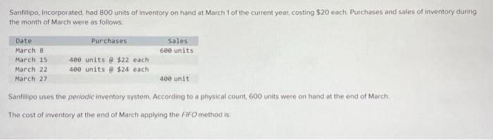 Sanfillipo, Incorporated, had 800 units of inventory on hand at March 1 of the current year, costing $20 each, Purchases and sales of inventory during
the month of March were as follows:
Purchases
Date:
March 81
March 151
March 22
March 27
400 units @ $22 each
400 units @ $24 each
Sales
600 units
400 unit
Sanfillipo uses the periodic inventory system. According to a physical count, 600 units were on hand at the end of March.
The cost of inventory at the end of March applying the FIFO method is: