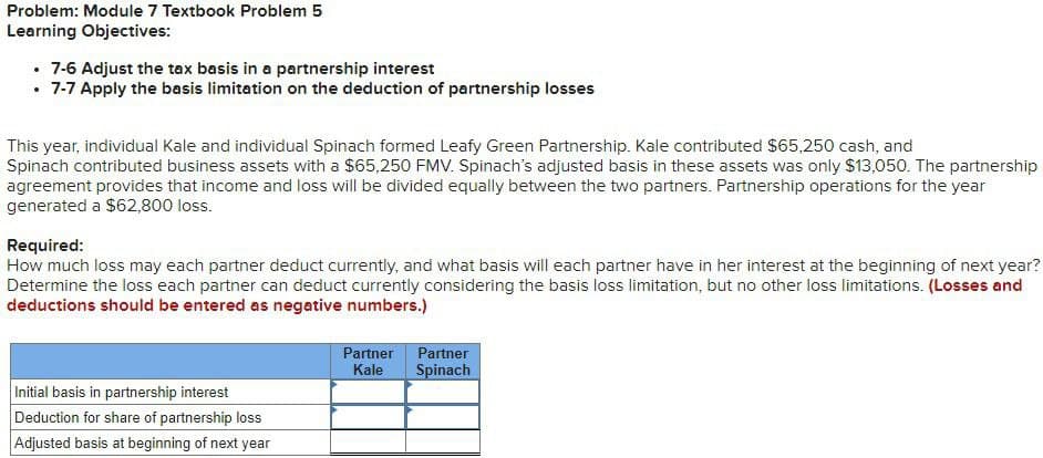 Problem: Module 7 Textbook Problem 5
Learning Objectives:
. 7-6 Adjust the tax basis in a partnership interest
. 7-7 Apply the basis limitation on the deduction of partnership losses
This year, individual Kale and individual Spinach formed Leafy Green Partnership. Kale contributed $65,250 cash, and
Spinach contributed business assets with a $65,250 FMV. Spinach's adjusted basis in these assets was only $13,050. The partnership
agreement provides that income and loss will be divided equally between the two partners. Partnership operations for the year
generated a $62,800 loss.
Required:
How much loss may each partner deduct currently, and what basis will each partner have in her interest at the beginning of next year?
Determine the loss each partner can deduct currently considering the basis loss limitation, but no other loss limitations. (Losses and
deductions should be entered as negative numbers.)
Initial basis in partnership interest
Deduction for share of partnership loss
Adjusted basis at beginning of next year
Partner Partner
Kale Spinach