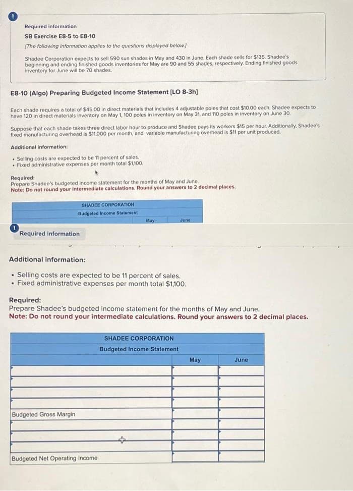 Required information
SB Exercise E8-5 to E8-10
[The following information applies to the questions displayed below.]
Shadee Corporation expects to sell 590 sun shades in May and 430 in June. Each shade sells for $135. Shadee's
beginning and ending finished goods inventories for May are 90 and 55 shades, respectively. Ending finished goods
inventory for June will be 70 shades.
E8-10 (Algo) Preparing Budgeted Income Statement [LO 8-3h]
Each shade requires a total of $45.00 in direct materials that includes 4 adjustable poles that cost $10.00 each. Shadee expects to
have 120 in direct materials inventory on May 1, 100 poles in inventory on May 31, and 110 poles in inventory on June 30.
Suppose that each shade takes three direct labor hour to produce and Shadee pays its workers $15 per hour. Additionally, Shadee's
fixed manufacturing overhead is $11,000 per month, and variable manufacturing overhead is $11 per unit produced.
Additional information:
. Selling costs are expected to be 11 percent of sales.
Fixed administrative expenses per month total $1,100.
Required:
Prepare Shadee's budgeted income statement for the months of May and June.
Note: Do not round your intermediate calculations. Round your answers to 2 decimal places.
SHADEE CORPORATION
Budgeted Income Statement
Required information.
Budgeted Gross Margin
Additional information:
. Selling costs are expected to be 11 percent of sales.
• Fixed administrative expenses per month total $1,100.
May
Required:
Prepare Shadee's budgeted income statement for the months of May and June.
Note: Do not round your intermediate calculations. Round your answers to 2 decimal places.
Budgeted Net Operating Income
June
+
SHADEE CORPORATION
Budgeted Income Statement.
May
June