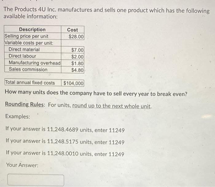 The Products 4U Inc. manufactures and sells one product which has the following
available information:
Description
Selling price per unit
Variable costs per unit:
Direct material
Direct labour
Manufacturing overhead
Sales commission
Cost
$28.00
$7.00
$2.00
$1.80
$4.80
Total annual fixed costs
$104,000
How many units does the company have to sell every year to break even?
Rounding Rules: For units, round up to the next whole unit.
Examples:
If your answer is 11,248.4689 units, enter 11249
If your answer is 11,248.5175 units, enter 11249
If your answer is 11,248.0010 units, enter 11249
Your Answer: