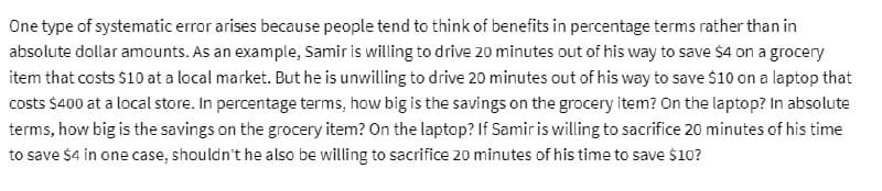 One type of systematic error arises because people tend to think of benefits in percentage terms rather than in
absolute dollar amounts. As an example, Samir is willing to drive 20 minutes out of his way to save $4 on a grocery
item that costs $10 at a local market. But he is unwilling to drive 20 minutes out of his way to save $10 on a laptop that
costs $400 at a local store. In percentage terms, how big is the savings on the grocery item? On the laptop? In absolute
terms, how big is the savings on the grocery item? On the laptop? If Samir is willing to sacrifice 20 minutes of his time
to save $4 in one case, shouldn't he also be willing to sacrifice 20 minutes of his time to save $10?