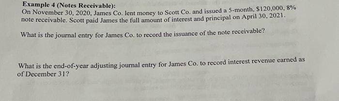 Example 4 (Notes Receivable):
On November 30, 2020, James Co. lent money to Scott Co. and issued a 5-month, $120,000, 8%
note receivable. Scott paid James the full amount of interest and principal on April 30, 2021.
What is the journal entry for James Co. to record the issuance of the note receivable?
What is the end-of-year adjusting journal entry for James Co. to record interest revenue earned as
of December 31?