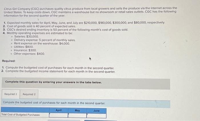 Citrus Girl Company (CGC) purchases quality citrus produce from local growers and sells the produce via the Internet across the
United States. To keep costs down, CGC maintains a warehouse but no showroom or retail sales outlets. CGC has the following
information for the second quarter of the year:
1. Expected monthly sales for April, May, June, and July are $210,000, $180,000, $300,000, and $80,000, respectively.
2. Cost of goods sold is 40 percent of expected sales.
3. CGC's desired ending inventory is 50 percent of the following month's cost of goods sold.
4. Monthly operating expenses are estimated to be:
• Salaries: $30,000.
• Delivery expense: 5 percent of monthly sales.
• Rent expense on the warehouse: $4,000.
• Utilities: $800.
• Insurance: $300.
• Other expenses: $400.
Required:
1. Compute the budgeted cost of purchases for each month in the second quarter.
2. Complete the budgeted income statement for each month in the second quarter.
Complete this question by entering your answers in the tabs below.
Required 1 Required 2
Compute the budgeted cost of purchases for each month in the second quarter.
April
May
Total Cost of Budgeted Purchases
June