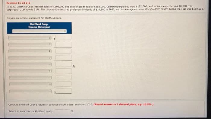 Exercise 11-22 a-b
In 2020, Sheffield Corp. had net sales of $593,000 and cost of goods sold of $358,000. Operating expenses were $152,000, and interest expense was $8,000. The
corporation's tax rate is 32%. The corporation declared preferred dividends of $14,500 in 2020, and its average common stockholders' equity during the year was $150,000.
Prepare an income statement for Sheffield Corp..
Sheffield Corp.
Income Statement
#
Compute Sheffield Corp.'s return on common stockholders' equity for 2020, (Round answer to 1 decimal place, e.g. 10.5%.)
Return on common stockholders' equity
%