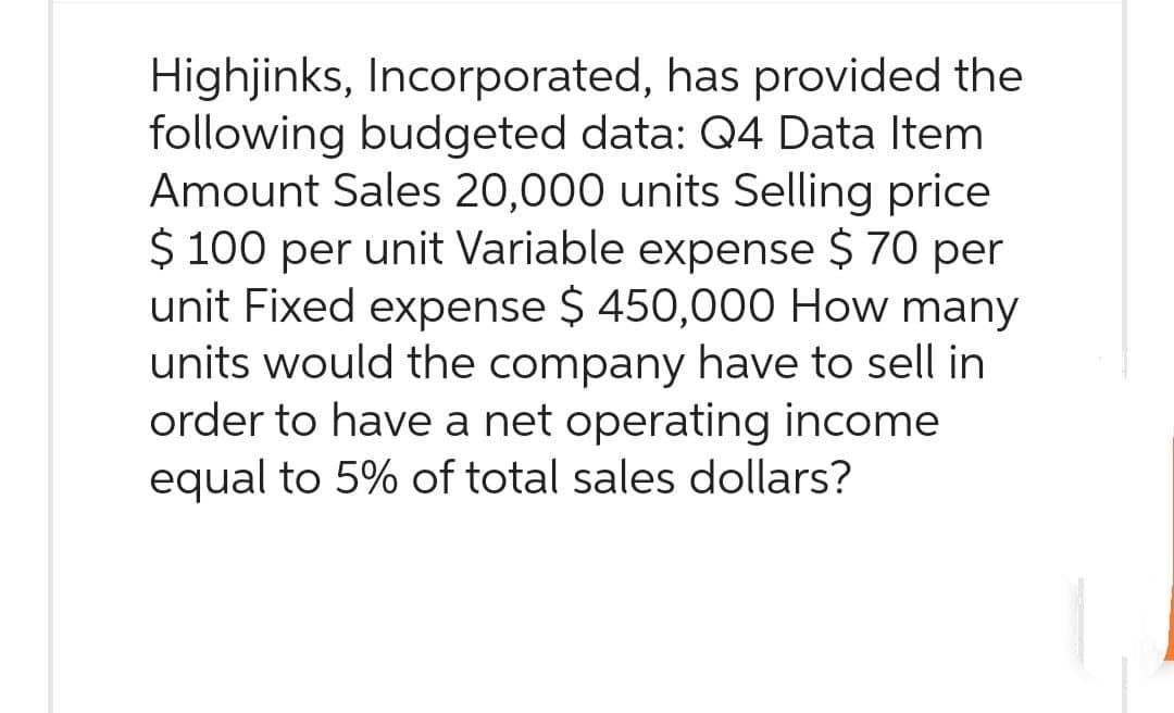 Highjinks, Incorporated, has provided the
following budgeted data: Q4 Data Item
Amount Sales 20,000 units Selling price
$ 100 per unit Variable expense $ 70 per
unit Fixed expense $ 450,000 How many
units would the company have to sell in
order to have a net operating income
equal to 5% of total sales dollars?