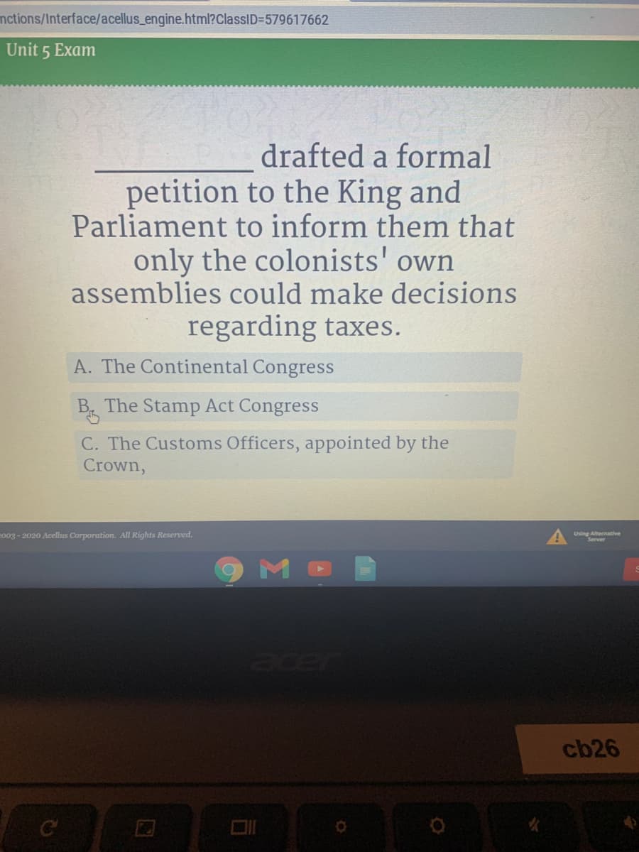 nctions/Interface/acellus_engine.html?ClassID=579617662
Unit 5 Exam
drafted a formal
petition to the King and
Parliament to inform them that
only the colonists' own
assemblies could make decisions
regarding taxes.
A. The Continental Congress
B The Stamp Act Congress
C. The Customs Officers, appointed by the
Crown,
co03-2020 Acellus Corporation. All Rights Reserved.
Using Alternative
acer
cb26
C
