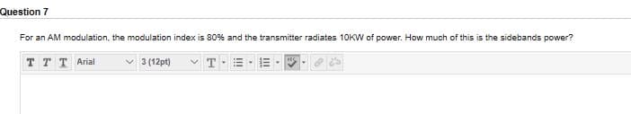 Question 7
For an AM modulation, the modulation index is 80% and the transmitter radiates 10KW of power. How much of this is the sidebands power?
T T T Arial
V 3 (12pt)
