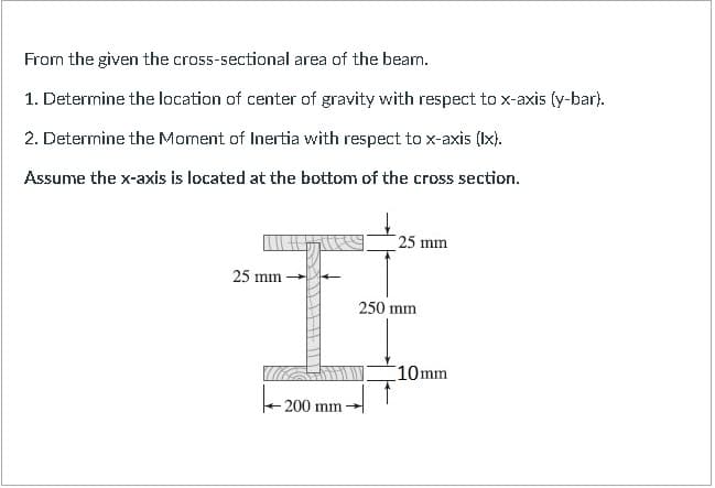 From the given the cross-sectional area of the beam.
1. Determine the location of center of gravity with respect to x-axis (y-bar).
2. Determine the Moment of Inertia with respect to x-axis (Ix).
Assume the x-axis is located at the bottom of the cross section.
25 mm
25 mm
250 mm
10mm
200 mm
