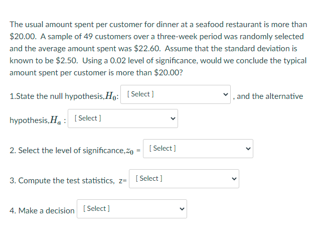 The usual amount spent per customer for dinner at a seafood restaurant is more than
$20.00. A sample of 49 customers over a three-week period was randomly selected
and the average amount spent was $22.60. Assume that the standard deviation is
known to be $2.50. Using a 0.02 level of significance, would we conclude the typical
amount spent per customer is more than $20.00?
1.State the null hypothesis, Ho:
[ Select ]
and the alternative
hypothesis, Ha : [Select ]
2. Select the level of significance,2o
[ Select ]
3. Compute the test statistics, z=
[ Select ]
4. Make a decision [Select )
>
>
