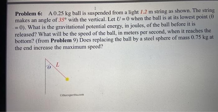 Problem 6: A 0.25 kg ball is suspended from a light 1.2 m string as shown. The string
makes an angle of 35° with the vertical. Let U=0 when the ball is at its lowest point (0
= 0). What is the gravitational potential energy, in joules, of the ball before it is
released? What will be the speed of the ball, in meters per second, when it reaches the
bottom? (from Problem 9) Does replacing the ball by a steel sphere of mass 0.75 kg at
the end increase the maximum speed?
L
Otheexpertta.com