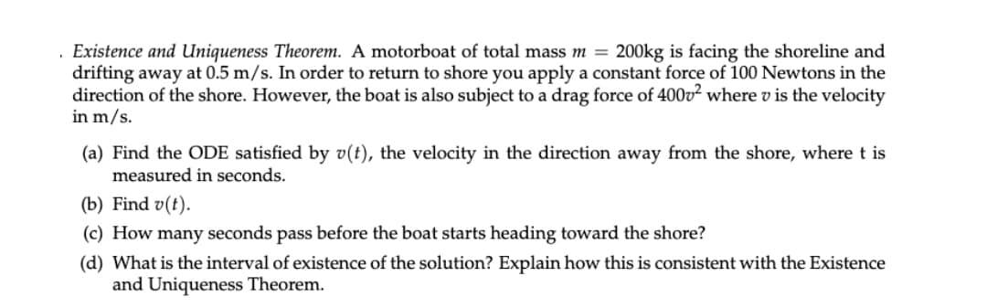 .
Existence and Uniqueness Theorem. A motorboat of total mass m = 200kg is facing the shoreline and
drifting away at 0.5 m/s. In order to return to shore you apply a constant force of 100 Newtons in the
direction of the shore. However, the boat is also subject to a drag force of 400v² where v is the velocity
in m/s.
(a) Find the ODE satisfied by v(t), the velocity in the direction away from the shore, where t is
measured in seconds.
(b) Find v(t).
(c) How many seconds pass before the boat starts heading toward the shore?
(d) What is the interval of existence of the solution? Explain how this is consistent with the Existence
and Uniqueness Theorem.