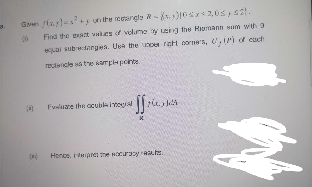 Given f(x, y) = x² + y on the rectangle R = {(x, y) | 0≤x≤ 2,0 ≤ y ≤ 2}.
Find the exact values of volume by using the Riemann sum with 9
equal subrectangles. Use the upper right corners, U (P) of each
rectangle as the sample points.
(ii)
(iii)
Evaluate the double integral
ff f(x, y)dA.
R
Hence, interpret the accuracy results.
mang