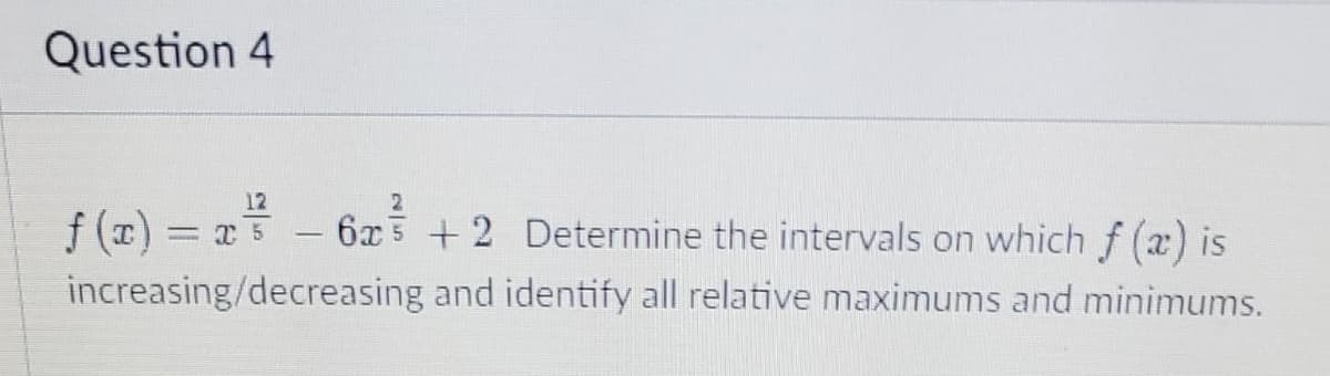 Question 4
12
f(x) = x² - 6x³ + 2 Determine the intervals on which f (x) is
increasing/decreasing
and identify all relative maximums and minimums.