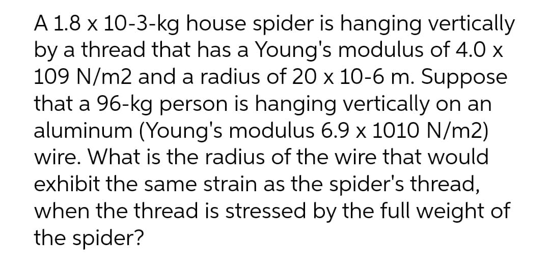 A 1.8 x 10-3-kg house spider is hanging vertically
by a thread that has a Young's modulus of 4.0 x
109 N/m2 and a radius of 20 x 10-6 m. Suppose
that a 96-kg person is hanging vertically on an
aluminum (Young's modulus 6.9 x 1010 N/m2)
wire. What is the radius of the wire that would
exhibit the same strain as the spider's thread,
when the thread is stressed by the full weight of
the spider?