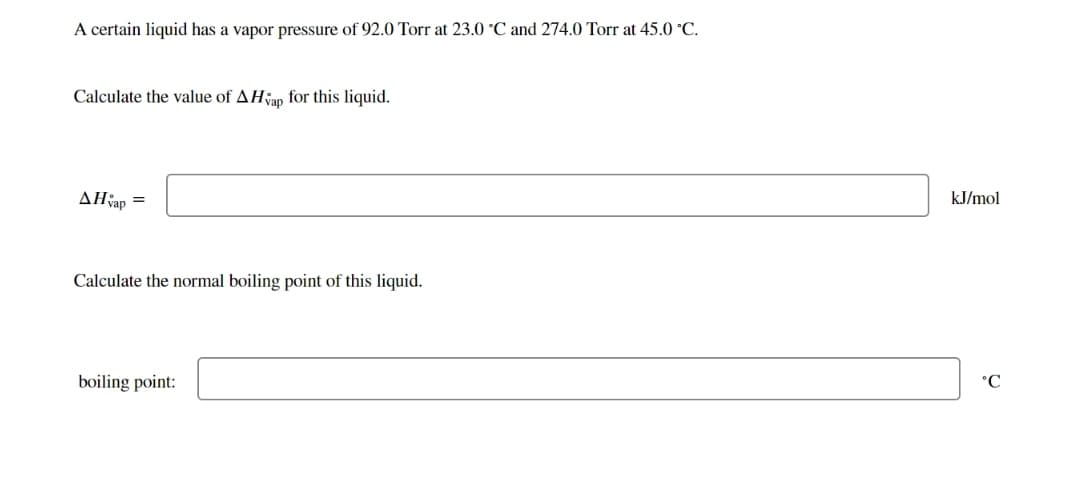 A certain liquid has a vapor pressure of 92.0 Torr at 23.0 °C and 274.0 Torr at 45.0 °C.
Calculate the value of AHvap for this liquid.
AH vap
=
Calculate the normal boiling point of this liquid.
boiling point:
kJ/mol
°C