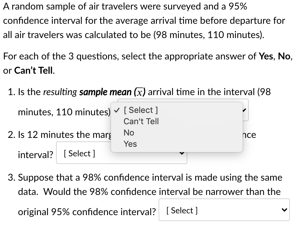 A random sample of air travelers were surveyed and a 95%
confidence interval for the average arrival time before departure for
all air travelers was calculated to be (98 minutes, 110 minutes).
For each of the 3 questions, select the appropriate answer of Yes, No,
or Can't Tell.
1. Is the resulting sample mean (x) arrival time in the interval (98
minutes, 110 minutes) v [Select ]
Can't Tell
2. Is 12 minutes the marg
No
nce
Yes
interval? [ Select ]
3. Suppose that a 98% confidence interval is made using the same
data. Would the 98% confidence interval be narrower than the
original 95% confidence interval? [ Select ]
