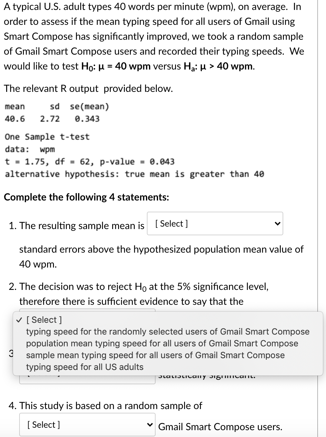 A typical U.S. adult types 40 words per minute (wpm), on average. In
order to assess if the mean typing speed for all users of Gmail using
Smart Compose has significantly improved, we took a random sample
of Gmail Smart Compose users and recorded their typing speeds. We
would like to test Ho: µ = 40 wpm versus Ha: µ > 40 wpm.
The relevant R output provided below.
sd se(mean)
mean
40.6
2.72
0.343
One Sample t-test
data: wpm
t = 1.75, df = 62, p-value
alternative hypothesis: true mean is greater than 40
= 0.043
Complete the following 4 statements:
1. The resulting sample mean is [ Select ]
standard errors above the hypothesized population mean value of
40 wpm.
2. The decision was to reject Ho at the 5% significance level,
therefore there is sufficient evidence to say that the
v [ Select ]
typing speed for the randomly selected users of Gmail Smart Compose
population mean typing speed for all users of Gmail Smart Compose
3
sample mean typing speed for all users of Gmail Smart Compose
typing speed for all US adults
JlatiJticany JigmTcant.
4. This study is based on a random sample of
[ Select ]
Gmail Smart Compose users.
