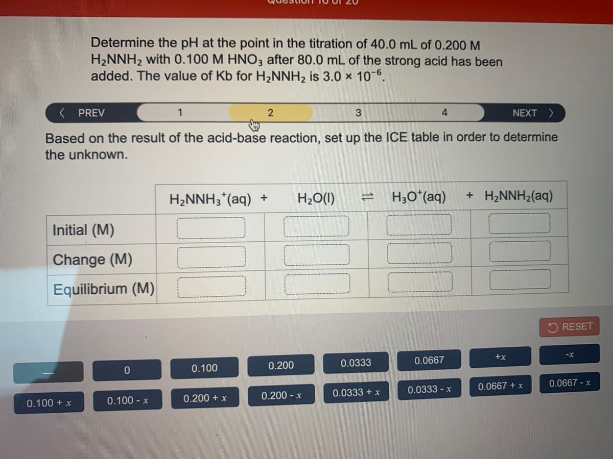 Determine the pH at the point in the titration of 40.0 mL of 0.200 M
H2NNH2 with 0.100 M HNO3 after 80.0 mL of the strong acid has been
added. The value of Kb for H,NNH, is 3.0 × 10-6.
K PREV
1
2
4.
NEXT >
Based on the result of the acid-base reaction, set up the ICE table in order to determine
the unknown.
H2NNH3*(aq) +
H2O(I)
H;O*(aq)
+ H2NNH2(aq)
Initial (M)
Change (M)
Equilibrium (M)
5 RESET
+x
0.0333
0.0667
0.100
0.200
0.0667 + x
0.0667 - x
0.0333 + x
0.0333 -x
0.100 - x
0.200 + x
0.200 x
0.100 + x
1L
