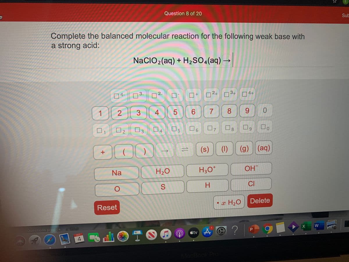 Question 8 of 20
Sub
Complete the balanced molecular reaction for the following weak base with
a strong acid:
NaCIO2(aq) + H2SO«(aq) –
3-
2.
2+
3+
4+
04-
1
6
7
8.
9.
01
D
07
9.
2
3
4.
6.
(s)
(1)
(g) (aq)
->
Na
H2O
H3O*
OHT
H.
CI
• x H2O
Delete
Reset
W
?
Questions prep ok
étv A
山 T。
OCT
4.
MacBook Pro
8.
11
