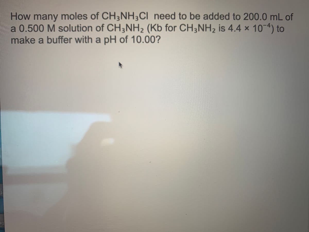 How many moles of CH3NH3CI need to be added to 200.0 mL of
a 0.500 M solution of CH3NH2 (Kb for CH3NH2 is 4.4 x 10-4) to
make a buffer with a pH of 10.00?
ng
