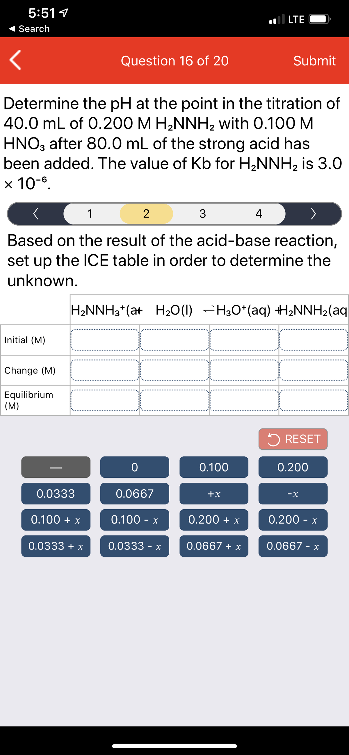 5:51 1
.ll LTE
Search
Question 16 of 20
Submit
Determine the pH at the point in the titration of
40.0 mL of 0.200 M H2NNH, with 0.100 M
HNO3 after 80.0 mL of the strong acid has
been added. The value of Kb for H2NNH2 is 3.0
x 10-6.
1
2
4
Based on the result of the acid-base reaction,
set up the
unknown.
ICE table in order to determine the
H2NNH3*(at H2O(1) =H;O*(aq) H2NNH2(aq
+
Initial (M)
Change (M)
Equilibrium
(M)
RESET
0.100
0.200
0.0333
0.0667
+x
-X
0.100 + x
0.100 - x
0.200 + x
0.200 - x
0.0333 + x
0.0333 - x
0.0667 + x
0.0667 - x
www
