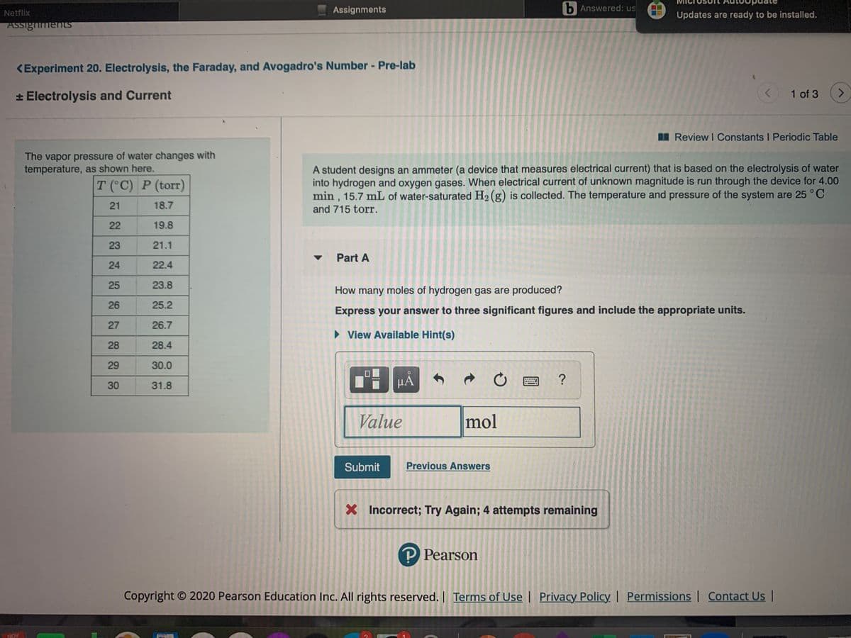 Assignments
b Answered: us
Netflix
Updates are ready to be installed.
ASSighmentsS
<Experiment 20. Electrolysis, the Faraday, and Avogadro's Number - Pre-lab
* Electrolysis and Current
1 of 3
I Review I Constants I Periodic Table
The vapor pressure of water changes with
temperature, as shown here.
A student designs an ammeter (a device that measures electrical current) that is based on the electrolysis of water
into hydrogen and oxygen gases. When electrical current of unknown magnitude is run through the device for 4.00
min , 15.7 mL of water-saturated H2 (g) is collected. The temperature and pressure of the system are 25 °C
T (°C) P (torr)
21
18.7
and 715 torr.
22
19.8
23
21.1
Part A
24
22.4
25
23.8
How many moles of hydrogen gas are produced?
26
25.2
Express your answer to three significant figures and include the appropriate units.
27
26.7
> View Available Hint(s)
28
28.4
29
30.0
30
31.8
Value
mol
Submit
Previous Answers
X Incorrect; Try Again; 4 attempts remaining
P Pearson
Copyright © 2020 Pearson Education Inc. All rights reserved. | Terms of Usel Privacy Policy | Permissions | Contact Us|
NOV
