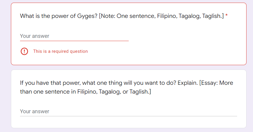 What is the power of Gyges? [Note: One sentence, Filipino, Tagalog, Taglish.] *
Your answer
9 This is a required question
If you have that power, what one thing will you want to do? Explain. [Essay: More
than one sentence in Filipino, Tagalog, or Taglish.]
Your answer
