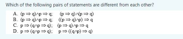 Which of the following pairs of statements are different from each other?
A. (p⇒ q) p⇒q
B. (p⇒ q)^p⇒q
C. p⇒ (q/p ⇒q):
D. p⇒ (q/p ⇒q):
(p⇒q)/p ⇒ q)
((p⇒q)/p) ⇒ q
(p⇒q)p⇒q
p⇒((q/p)⇒9)