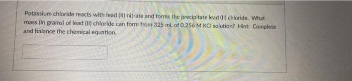 Potassium chloride reacts with lead (II) nitrate and forms the precipitate lead (II) chloride. What
mass (in grams) of lead (II) chloride can form from 325 ml of O.256 M KCI solution? Hint: Complete
and balance the chemical equation.
