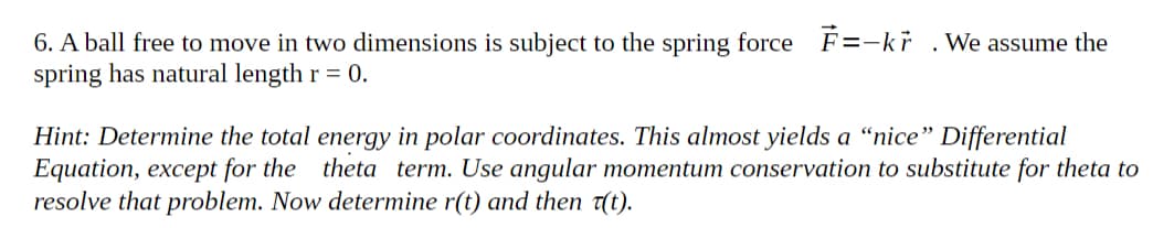 6. A ball free to move in two dimensions is subject to the spring force F=-kr
spring has natural length r = 0.
We assume the
Hint: Determine the total energy in polar coordinates. This almost yields a “nice" Differential
Equation, except for the theta term. Use angular momentum conservation to substitute for theta to
resolve that problem. Now determine r(t) and then t(t).
