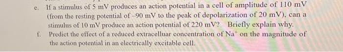 If a stimulus of S mV produces an action potential in a cell of amplitude of 110 m V
(from the resting potential of -90 mV to the peak of depolarization of 20 mV), can a
stimulus of 10 mV produce an action potential of 220 mV? Briefly explain why.
f. Predict the effect of a reduced extracelluar concentration of Na" on the magnitude of
the action potential in an electrically excitable cell.
e.
