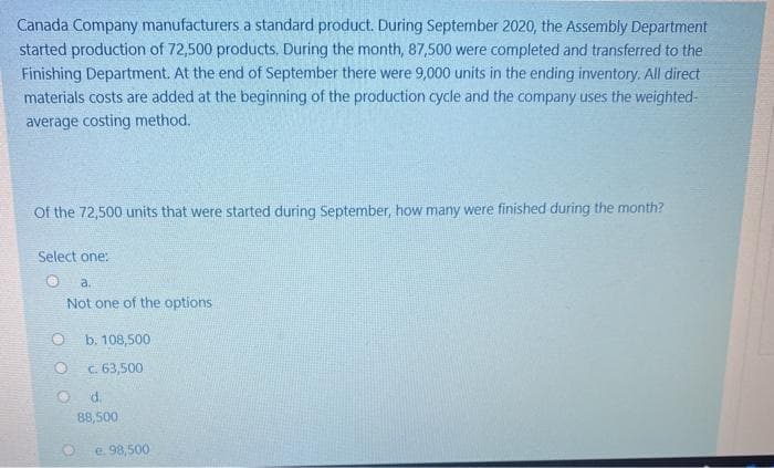 Canada Company manufacturers a standard product. During September 2020, the Assembly Department
started production of 72,500 products, During the month, 87,500 were completed and transferred to the
Finishing Department. At the end of September there were 9,000 units in the ending inventory. All direct
materials costs are added at the beginning of the production cycle and the company uses the weighted-
average costing method.
Of the 72,500 units that were started during September, how many were finished during the month?
Select one:
a.
Not one of the options
b. 108,500
c. 63,500
d.
88,500
e. 98,500
