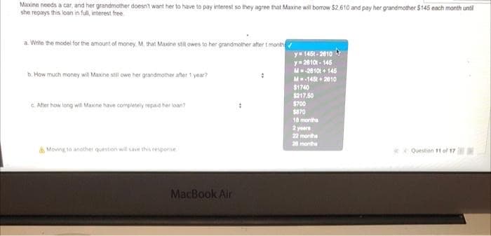 Maxine needs a car, and her grandmother doesnt want her to have to pay interest so they agree that Maxine will borrow $2,610 and pay her grandmother $145 each manth until
she repays this loan in full, interest free.
a. Write the model for the amount of money. M. that Maxine stil owes to her grandmother after t mont
y 145t- 2010
y= 20101 - 145
M28101 + 146
M-145 + 2810
$1740
$217.50
$700
b. How much money wil Maxine still owe her grandmather after 1 year?
C. After how long will Maxine have completely repaid her loan?
$870
18 montha
2 yeare
22 montha
20 monthe
& Moving to anothvet question will save this response.
Questinn 11 af 17
MacBook Air
