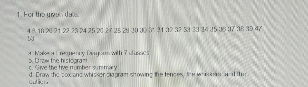 1. For the given data:
48 18 20 21 22 23 24 25 26 27 28 29 30 30 31 31 32 32 33 33 34 35 36 37 38 39 47
53
a. Make a Frequency Diagram with 7 classes.
b. Draw the histogram.
c. Give the five number summary
d. Draw the box and whisker diagram showing the fences, the whiskers, and the
outliers.
