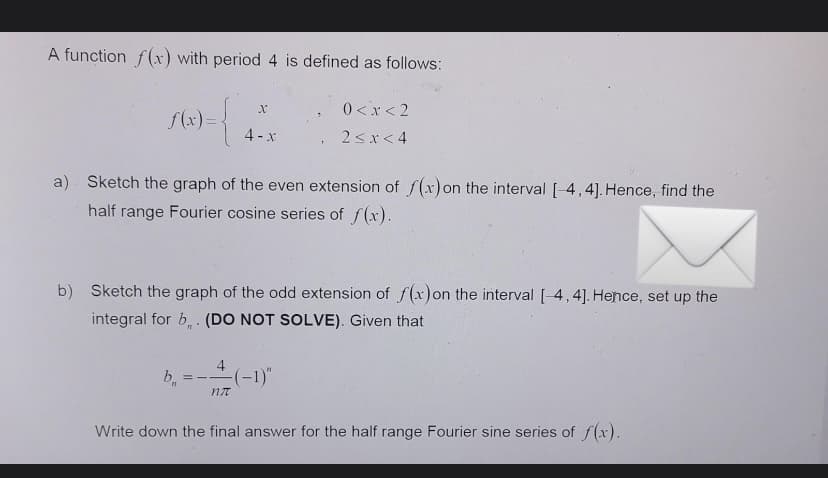 A function f(x) with period 4 is defined as follows:
0 <x < 2
f(x)=
4 -x
2sx< 4
a) Sketch the graph of the even extension of f(x) on the interval [-4,4]. Hence, find the
half range Fourier cosine series of f(x).
b) Sketch the graph of the odd extension of f(x)on the interval [-4,4]. Hence, set up the
integral for b, . (DO NOT SOLVE). Given that
4
b, = -(-1)"
Write down the final answer for the half range Fourier sine series of f(x).
