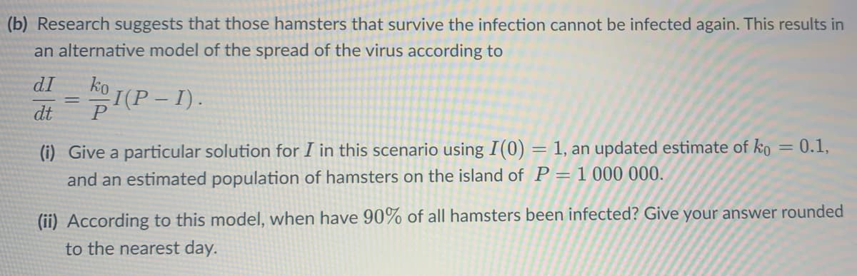 (b) Research suggests that those hamsters that survive the infection cannot be infected again. This results in
an alternative model of the spread of the virus according to
dI
dt
=
1(P
I(P-I).
(i) Give a particular solution for I in this scenario using I(0) : 1, an updated estimate of ko = 0.1,
=
and an estimated population of hamsters on the island of P = 1 000 000.
(ii) According to this model, when have 90% of all hamsters been infected? Give your answer rounded
to the nearest day.